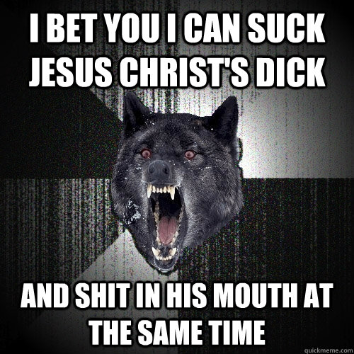 i bet you i can suck jesus christ's dick and shit in his mouth at the same time - i bet you i can suck jesus christ's dick and shit in his mouth at the same time  Insanity Wolf