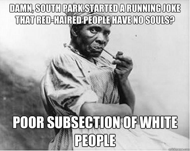 damn, south park started a running joke that red-haired people have no souls? poor subsection of white people  Unimpressed Slave