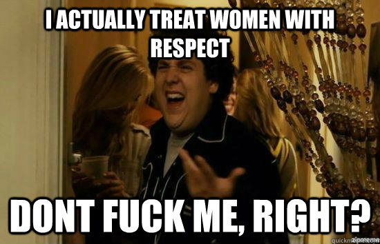 I actually treat women with respect Dont fuck me, Right?  