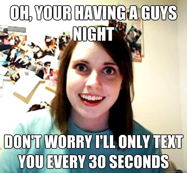 Oh, Your having a guys night Don't worry i'll only text you every 30 seconds  Overly Attached Girlfriend