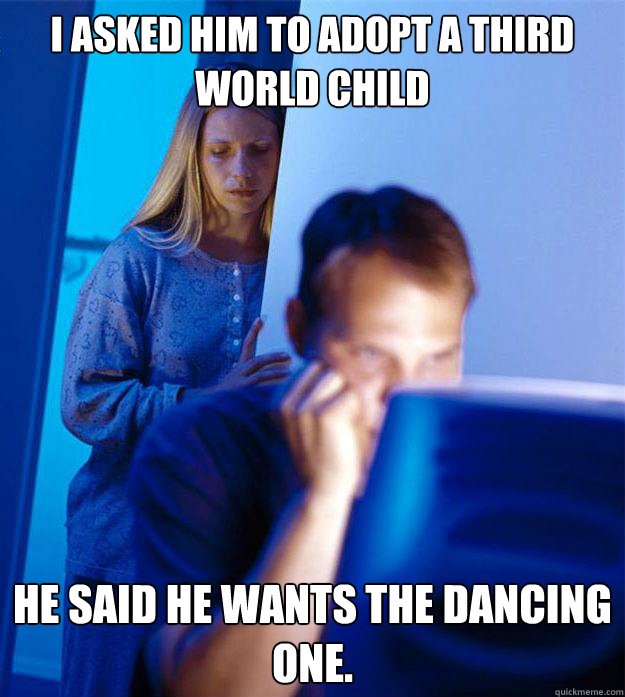 I asked him to adopt a third world child he said he wants the dancing one.   Redditors Wife