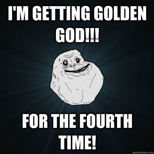 I'm getting golden god!!! FOR THE FOURTH TIME!  Forever Alone