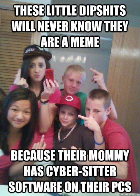 these little dipshits will never know they are a meme because their mommy has cyber-sitter software on their PCs  douchebag 7th graders