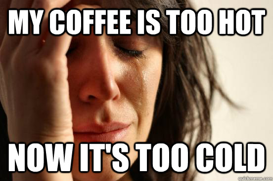 My coffee is too hot Now it's too cold  First World Problems