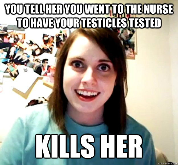 You tell her you went to the nurse to have your testicles tested Kills her  Overly Attached Girlfriend