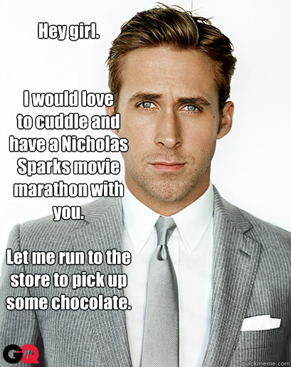 Hey girl.


I would love
to cuddle and
have a Nicholas
Sparks movie
marathon with 
you.

Let me run to the 
store to pick up 
some chocolate.
 - Hey girl.


I would love
to cuddle and
have a Nicholas
Sparks movie
marathon with 
you.

Let me run to the 
store to pick up 
some chocolate.
  I can haz Ryan Gosling