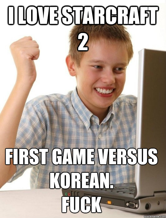 I LOVE STARCRAFT 2 FIRST GAME VERSUS KOREAN.
Fuck  First Day on the Internet Kid