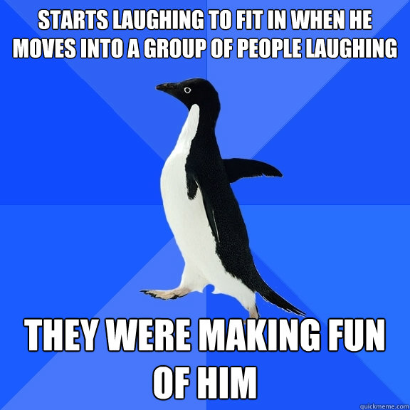 Starts laughing to fit in when he moves into a group of people laughing  They were making fun of him  Socially Awkward Penguin