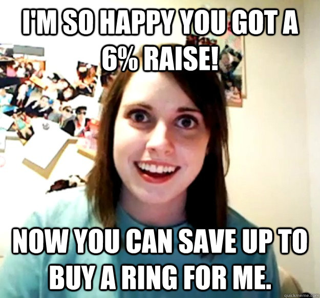 I'm so happy you got a 6% raise! Now you can save up to buy a ring for me.   Overly Attached Girlfriend