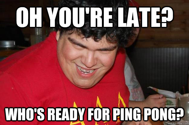 Oh you're late? Who's ready for Ping Pong?  Alex