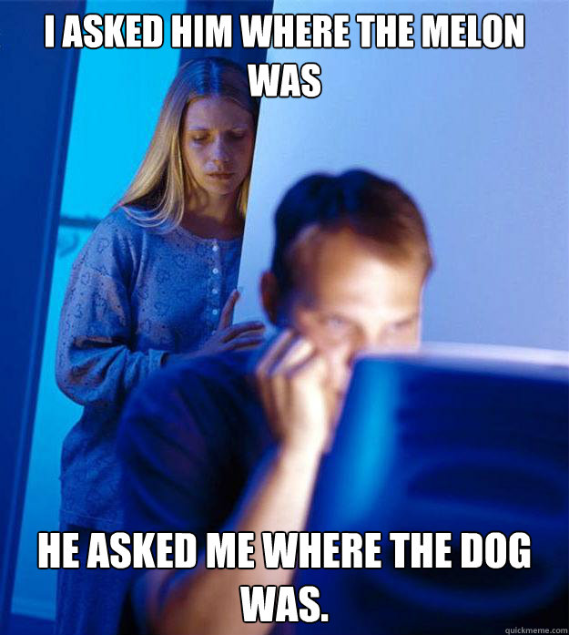I asked him where the melon was He asked me where the dog was.  Redditors Wife