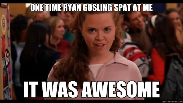 One time Ryan Gosling spat at me It was awesome - One time Ryan Gosling spat at me It was awesome  Mean Girls Wannabe