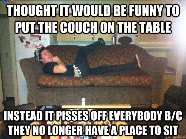 Thought it would be funny to put the couch on the table instead it pisses off everybody b/c they no longer have a place to sit  