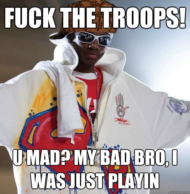 Fuck the troops! U mad? My bad bro, i was just playin  Scumbag Soulja Boy