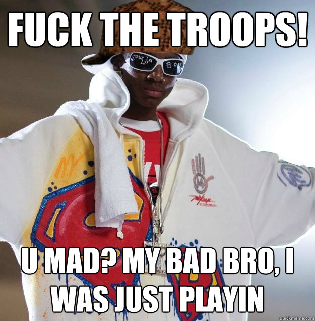 Fuck the troops! U mad? My bad bro, i was just playin  