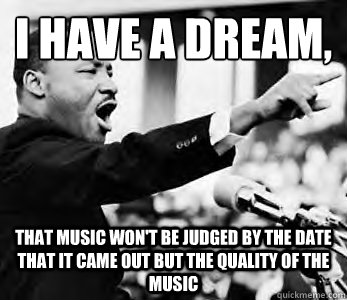 I have a dream,
 That music won't be judged by the date that it came out but the quality of the music  - I have a dream,
 That music won't be judged by the date that it came out but the quality of the music   Martin Luther King Jr.