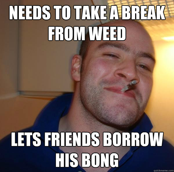 Needs to take a break from weed Lets friends borrow his bong - Needs to take a break from weed Lets friends borrow his bong  Misc