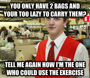 you only have 2 bags and your too lazy to carry them? tell me again how i'm the one who could use the exercise  annoyed bagger