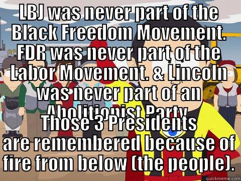 LBJ WAS NEVER PART OF THE BLACK FREEDOM MOVEMENT. FDR WAS NEVER PART OF THE LABOR MOVEMENT. & LINCOLN WAS NEVER PART OF AN ABOLITIONIST PARTY. THOSE 3 PRESIDENTS ARE REMEMBERED BECAUSE OF FIRE FROM BELOW (THE PEOPLE). Captain Hindsight