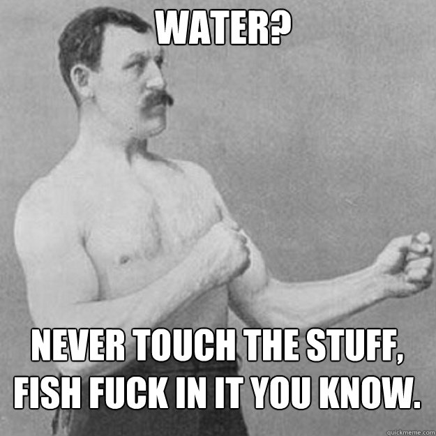 Water? Never touch the stuff, fish fuck in it you know. - Water? Never touch the stuff, fish fuck in it you know.  Misc