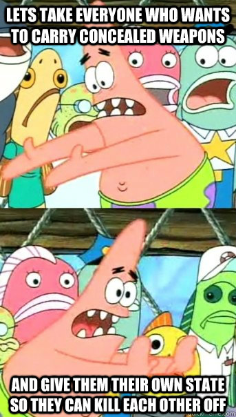 Lets take everyone who wants to carry concealed weapons and give them their own state so they can kill each other off  Push it somewhere else Patrick