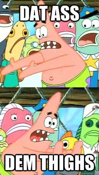 dat ass dem thighs  Push it somewhere else Patrick