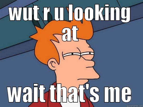 WUT R U LOOKING AT WAIT THAT'S ME Futurama Fry