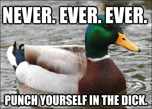 Never. Ever. Ever.  Punch yourself in the dick.  Actual Advice Mallard