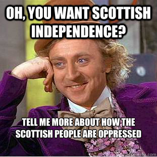 Oh, you want scottish independence?  Tell me more about how the scottish people are oppressed   Condescending Wonka