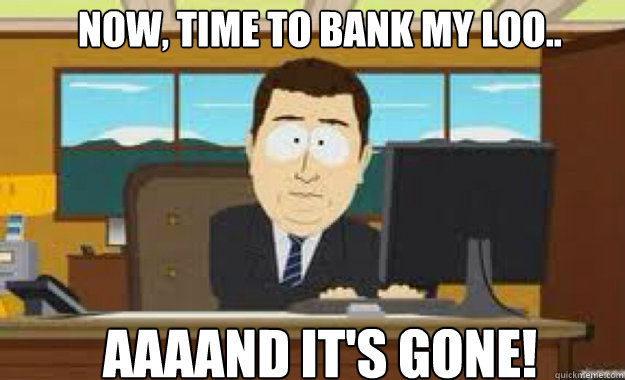 NOW, TIME TO BANK MY LOO.. AAAAND IT'S GONE!  aaaand its gone