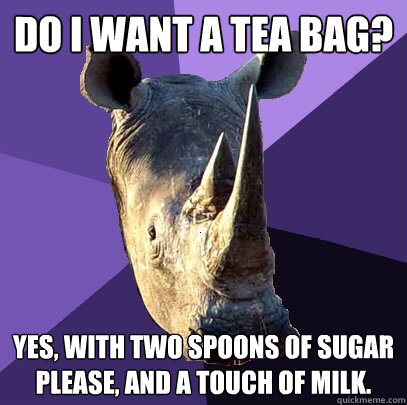 do I want a tea bag? yes, with two spoons of sugar please, and a touch of milk.  Sexually Oblivious Rhino