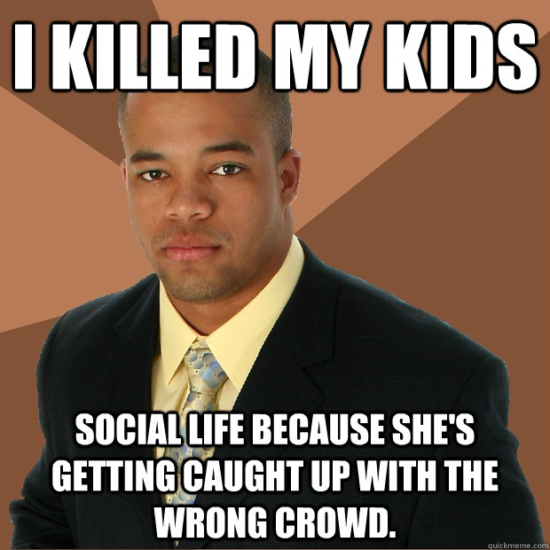 I killed my kids social life because she's getting caught up with the wrong crowd. - I killed my kids social life because she's getting caught up with the wrong crowd.  Successful Black Man