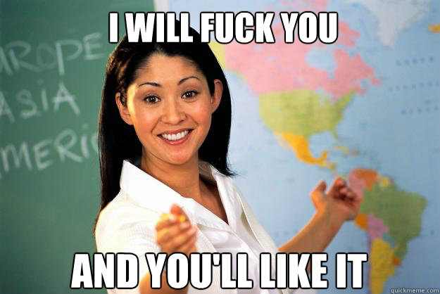 I will Fuck you 
And you'll like it  Unhelpful High School Teacher