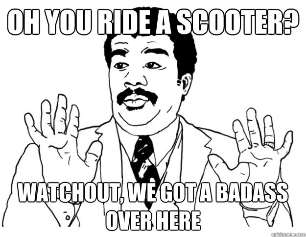 oh you ride a scooter? watchout, we got a badass over here  Watch out we got a badass over here