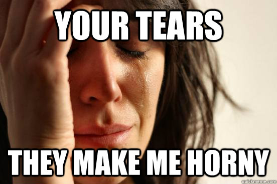 Your Tears They Make Me Horny  First World Problems