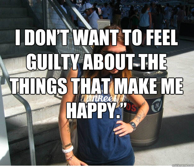 I don’t want to feel guilty about the things that make me happy.”    Clueless Hipster White Girl