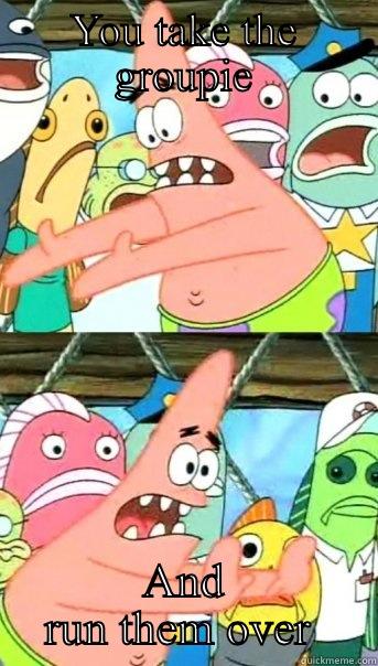 YOU TAKE THE GROUPIE AND RUN THEM OVER  Push it somewhere else Patrick