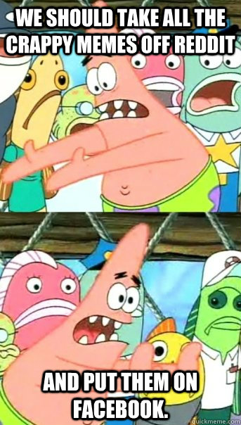 We should take all the crappy memes off reddit and put them on Facebook.  Push it somewhere else Patrick