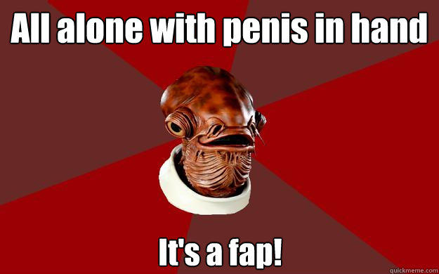 All alone with penis in hand It's a fap!  Admiral Ackbar Relationship Expert