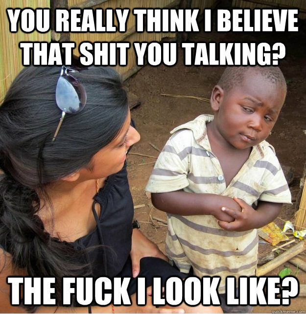 You really think I believe that shit you talking? The fuck I look like?  Skeptical Third World Kid
