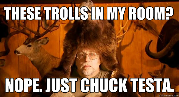 These Trolls in my room? NOPE. Just CHUCK TESTA.  