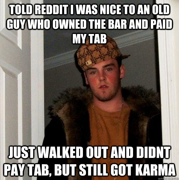 told reddit i was nice to an old guy who owned the bar and paid my tab Just walked out and didnt pay Tab, but still got karma  Scumbag Steve