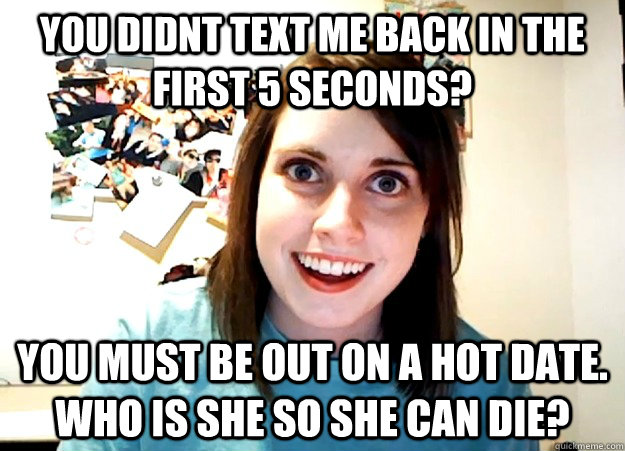 You didnt text me back in the first 5 seconds? you must be out on a hot date. who is she so she can die?  Overly Attached Girlfriend