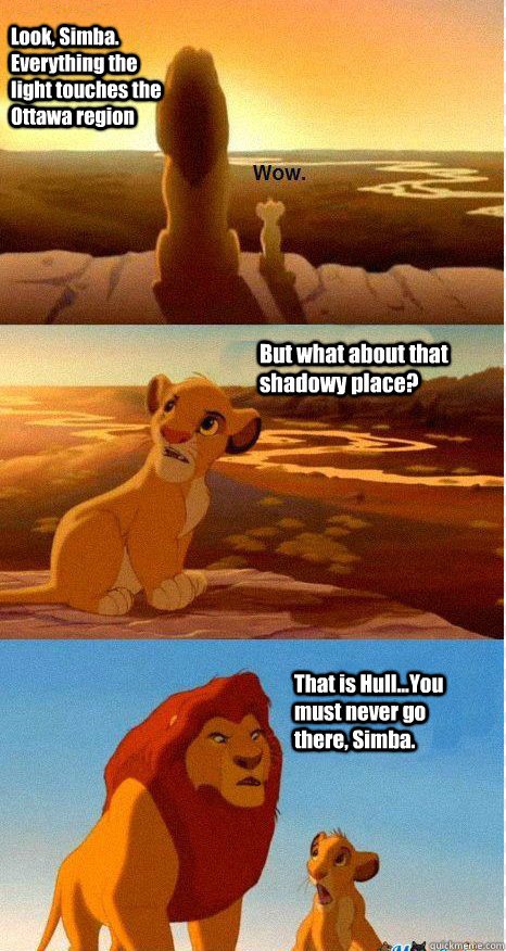Look, Simba. Everything the light touches the Ottawa region But what about that shadowy place? That is Hull...You must never go there, Simba.  Mufasa and Simba
