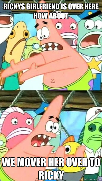 rickys girlfriend is over here
how about  we mover her over to ricky  Push it somewhere else Patrick