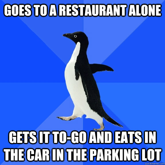 Goes to a restaurant alone Gets it to-go and eats in the car in the parking lot  Socially Awkward Penguin