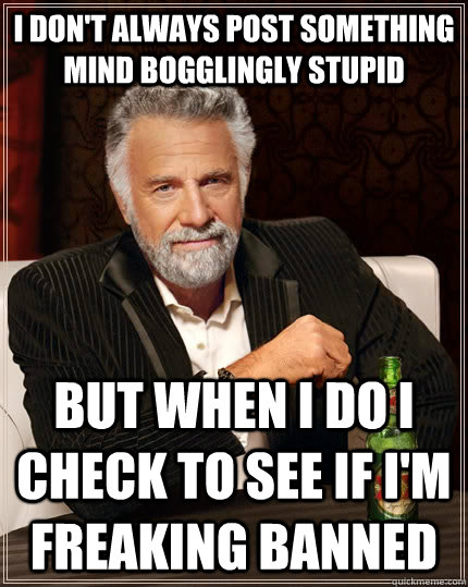 I don't always post something mind bogglingly stupid but when I do I check to see if I'm freaking banned  The Most Interesting Man In The World