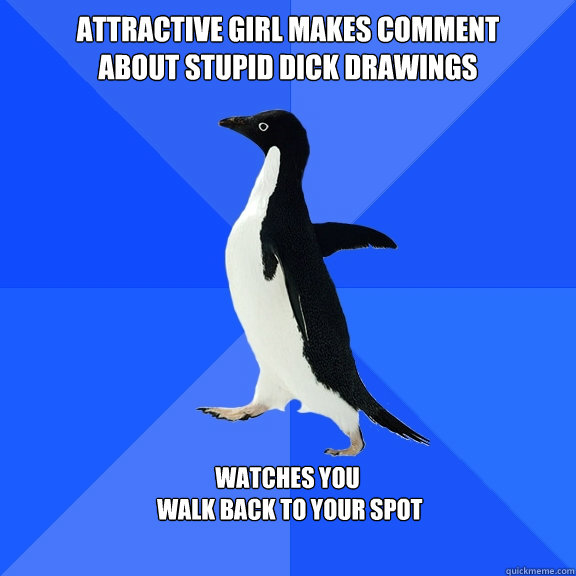 Attractive girl MAkes comment
about stupid dick drawings  Watches you
 walk back to your spot   Socially Awkward Penguin