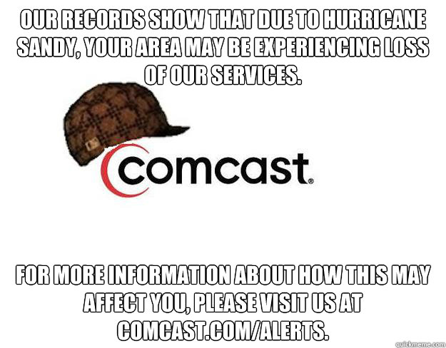 Our records show that due to Hurricane Sandy, your area may be experiencing loss of our services. For more information about how this may affect you, please visit us at comcast.com/alerts.  - Our records show that due to Hurricane Sandy, your area may be experiencing loss of our services. For more information about how this may affect you, please visit us at comcast.com/alerts.   Scumbag comcast