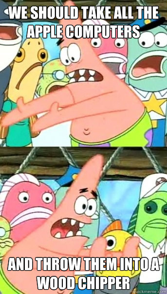 we should take all the Apple computers  and throw them into a wood chipper  Push it somewhere else Patrick